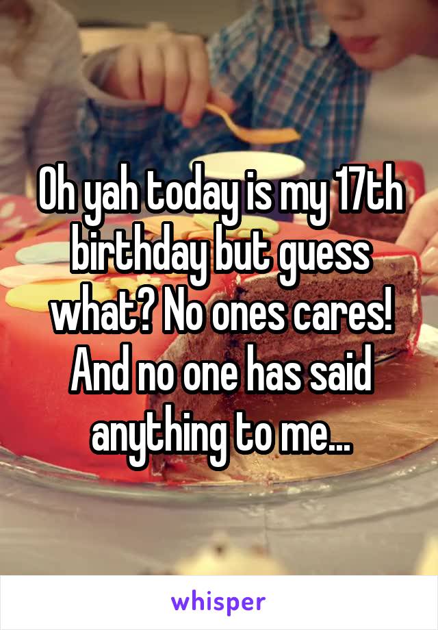 Oh yah today is my 17th birthday but guess what? No ones cares! And no one has said anything to me...