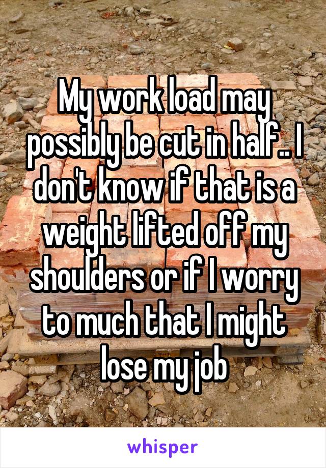 My work load may possibly be cut in half.. I don't know if that is a weight lifted off my shoulders or if I worry to much that I might lose my job
