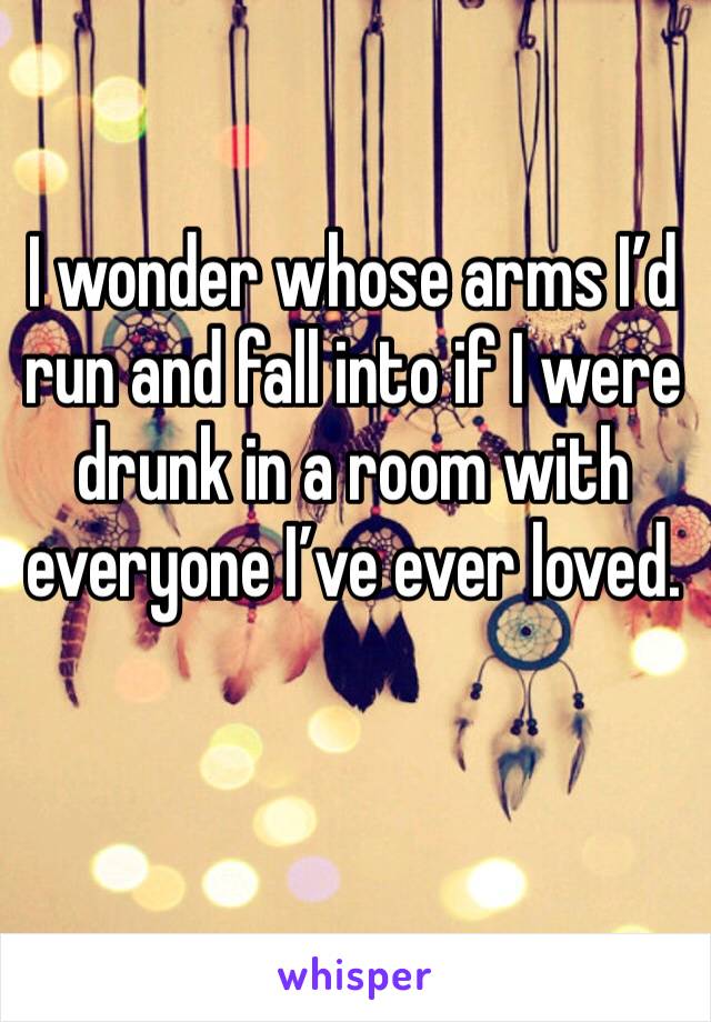 I wonder whose arms I’d run and fall into if I were drunk in a room with everyone I’ve ever loved. 