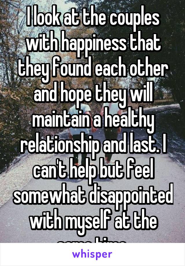 I look at the couples with happiness that they found each other and hope they will maintain a healthy relationship and last. I can't help but feel somewhat disappointed with myself at the same time.