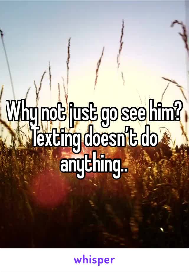 Why not just go see him? Texting doesn’t do anything.. 