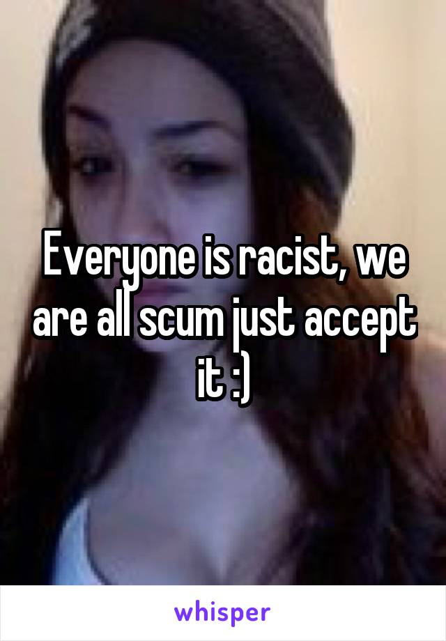 Everyone is racist, we are all scum just accept it :)