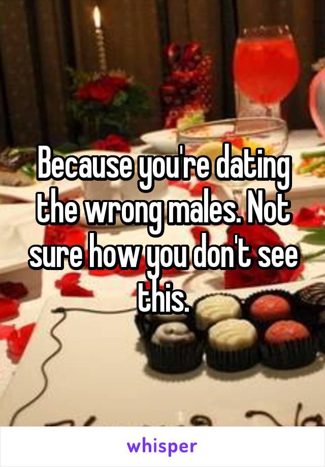 Because you're dating the wrong males. Not sure how you don't see this.