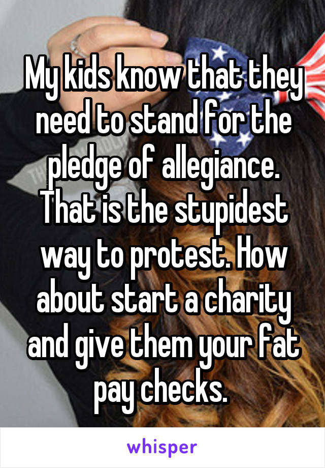 My kids know that they need to stand for the pledge of allegiance. That is the stupidest way to protest. How about start a charity and give them your fat pay checks. 