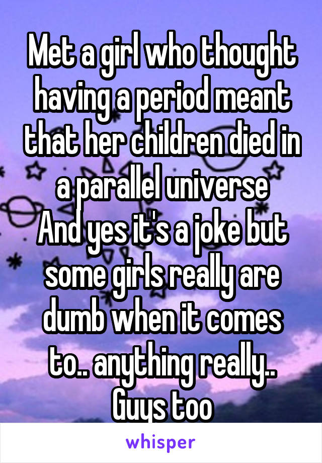 Met a girl who thought having a period meant that her children died in a parallel universe
And yes it's a joke but some girls really are dumb when it comes to.. anything really..
Guys too