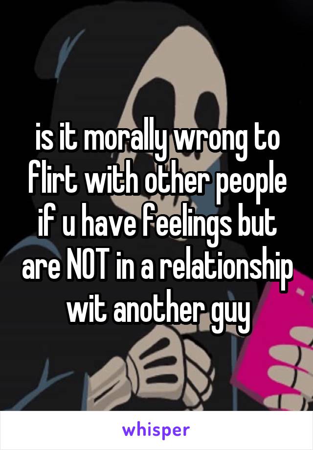 is it morally wrong to flirt with other people if u have feelings but are NOT in a relationship wit another guy