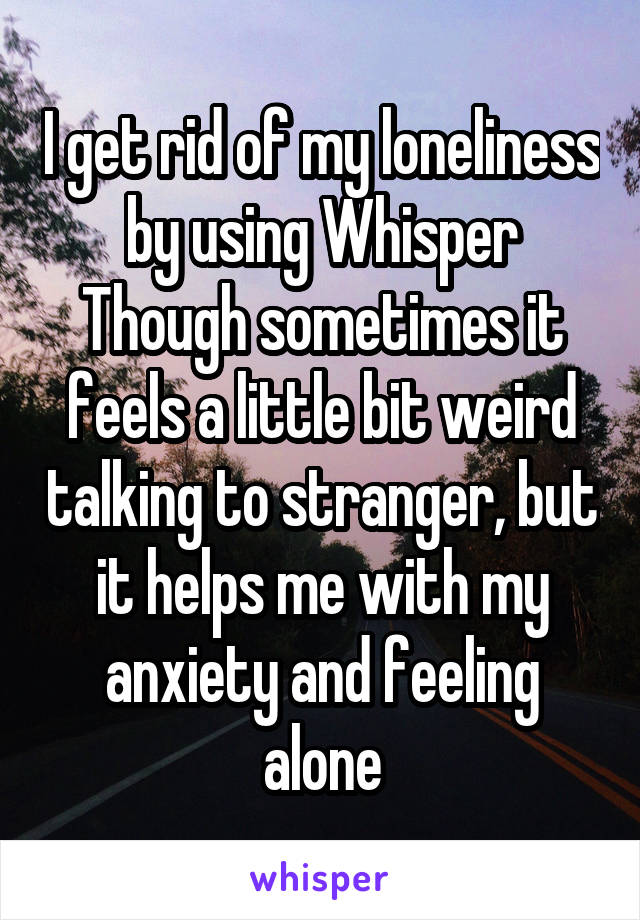 I get rid of my loneliness by using Whisper
Though sometimes it feels a little bit weird talking to stranger, but it helps me with my anxiety and feeling alone
