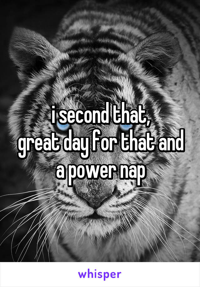 i second that,
great day for that and a power nap