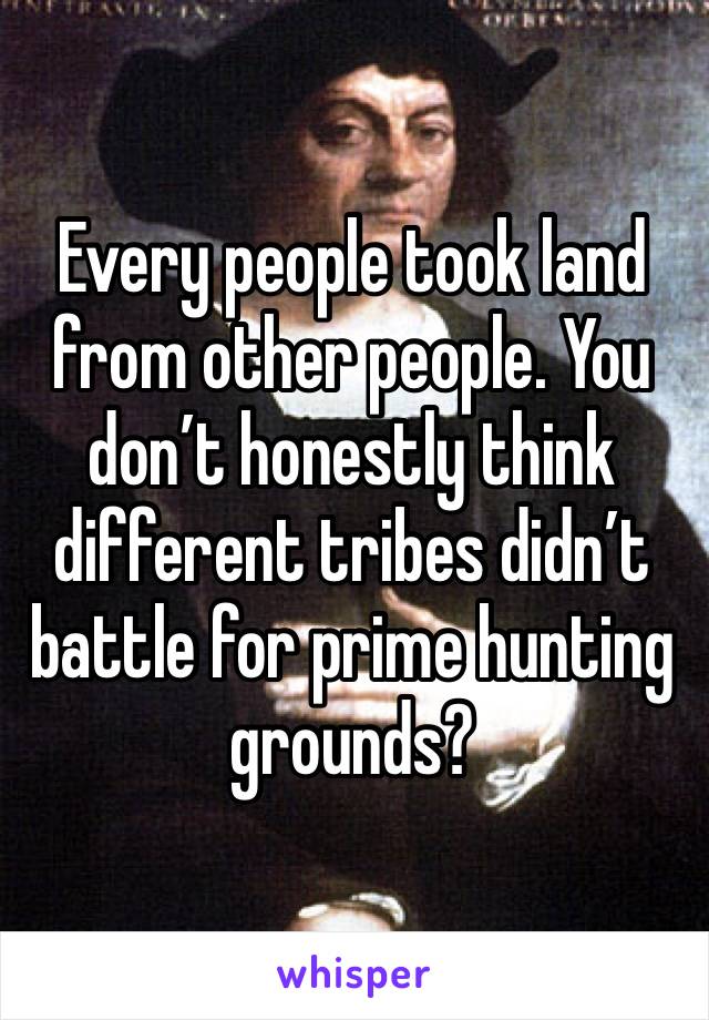 Every people took land from other people. You don’t honestly think different tribes didn’t battle for prime hunting grounds? 
