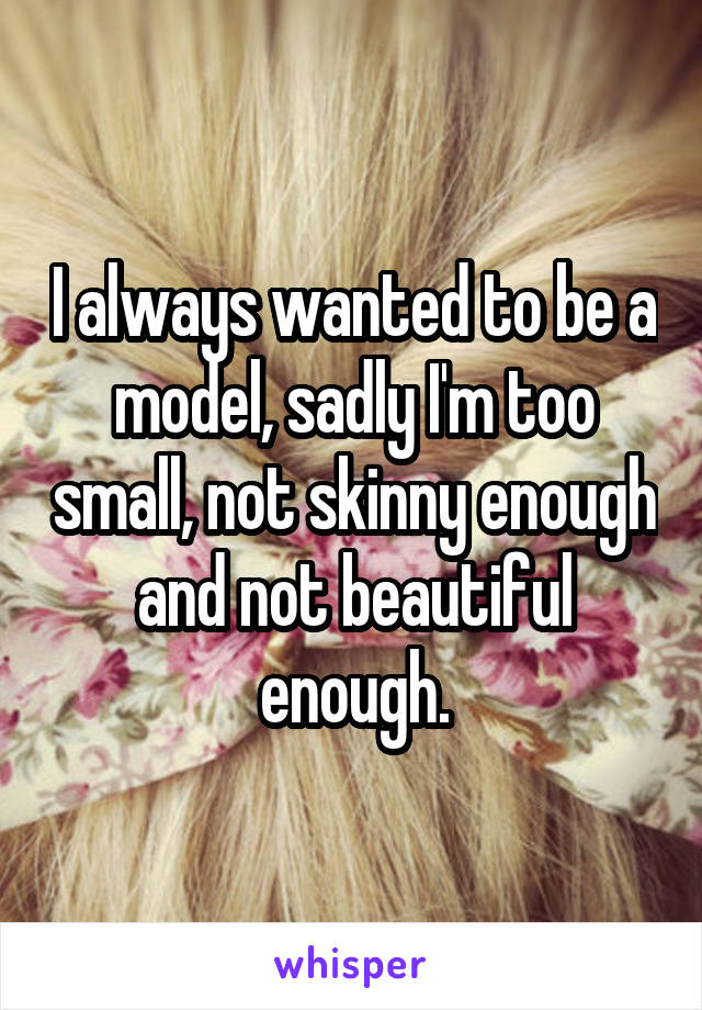 I always wanted to be a model, sadly I'm too small, not skinny enough and not beautiful enough.