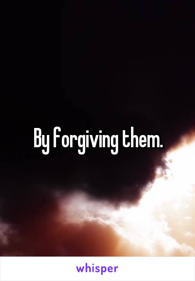 By forgiving them.