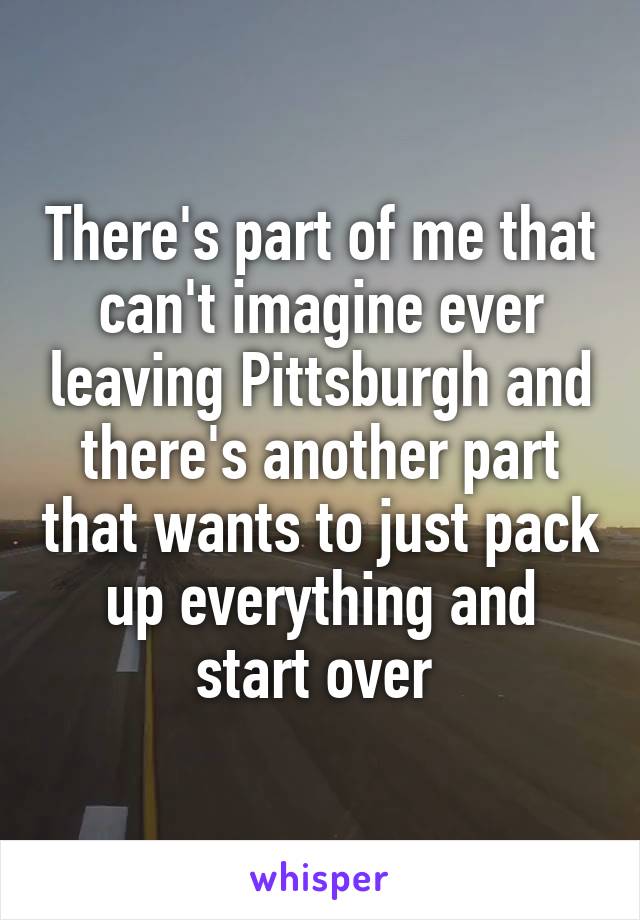 There's part of me that can't imagine ever leaving Pittsburgh and there's another part that wants to just pack up everything and start over 