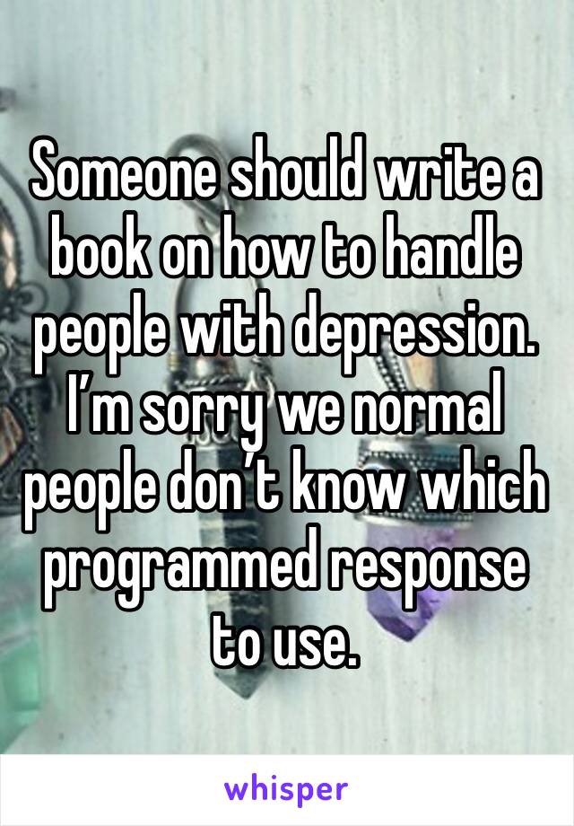 Someone should write a book on how to handle people with depression. I’m sorry we normal people don’t know which programmed response to use.