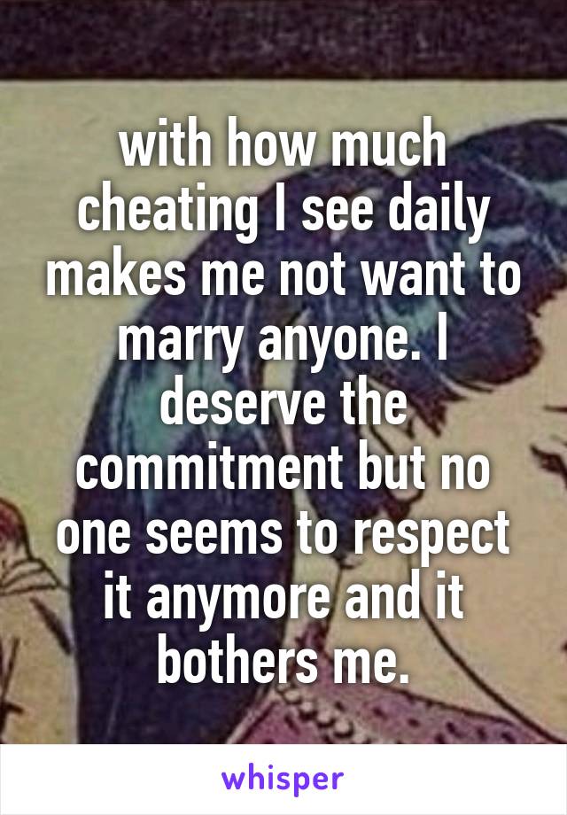 with how much cheating I see daily makes me not want to marry anyone. I deserve the commitment but no one seems to respect it anymore and it bothers me.