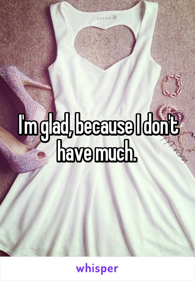 I'm glad, because I don't have much. 