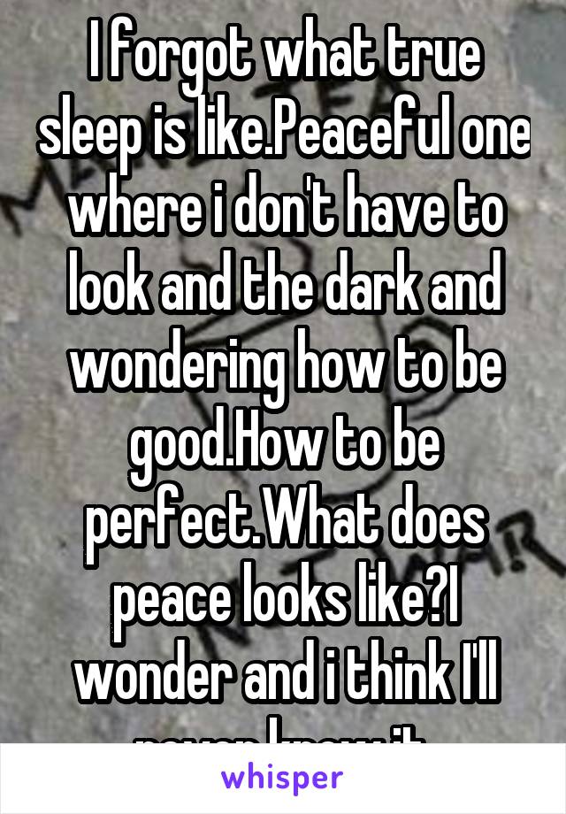 I forgot what true sleep is like.Peaceful one where i don't have to look and the dark and wondering how to be good.How to be perfect.What does peace looks like?I wonder and i think I'll never know it.