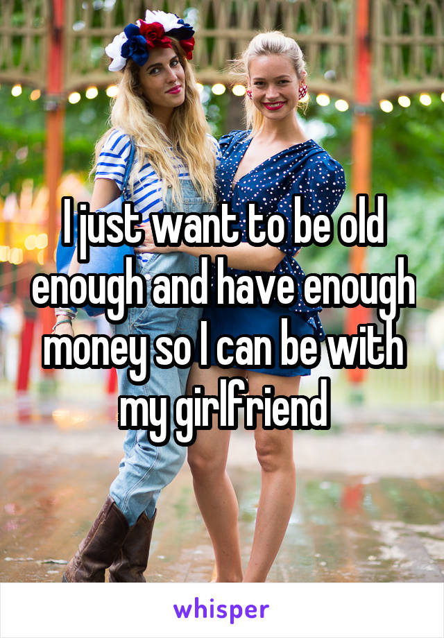 I just want to be old enough and have enough money so I can be with my girlfriend