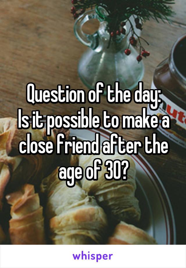 Question of the day:
Is it possible to make a close friend after the age of 30?