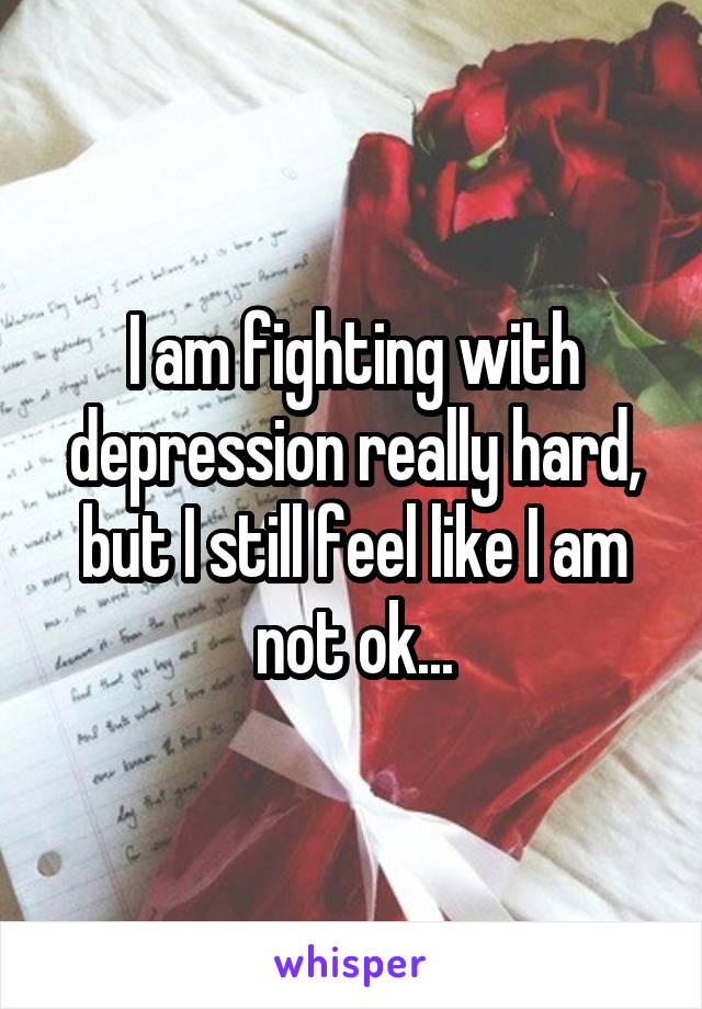 I am fighting with depression really hard, but I still feel like I am not ok...