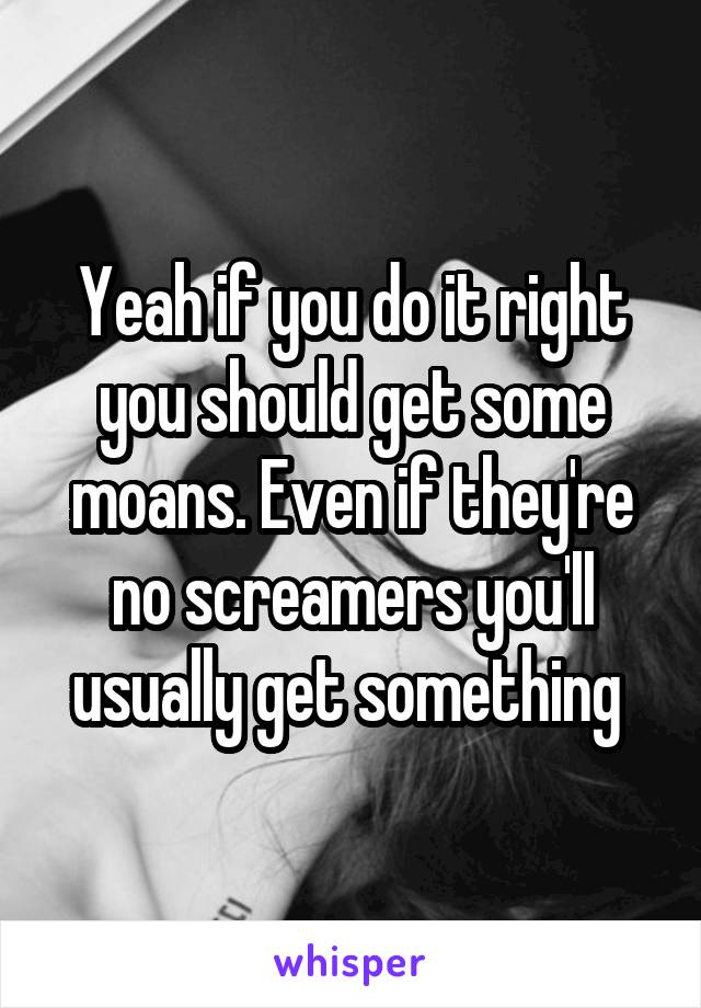 Yeah if you do it right you should get some moans. Even if they're no screamers you'll usually get something 