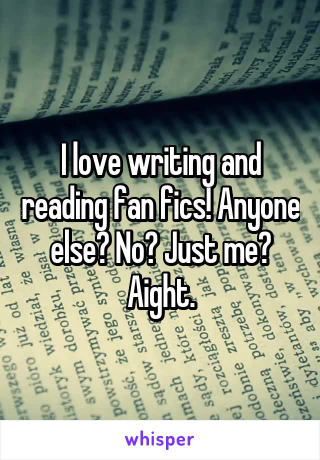 I love writing and reading fan fics! Anyone else? No? Just me? Aight.