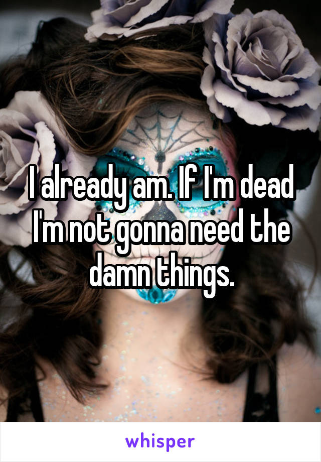 I already am. If I'm dead I'm not gonna need the damn things.