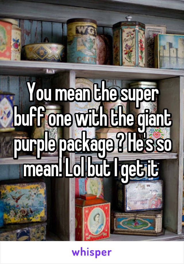 You mean the super buff one with the giant purple package ? He's so mean! Lol but I get it 