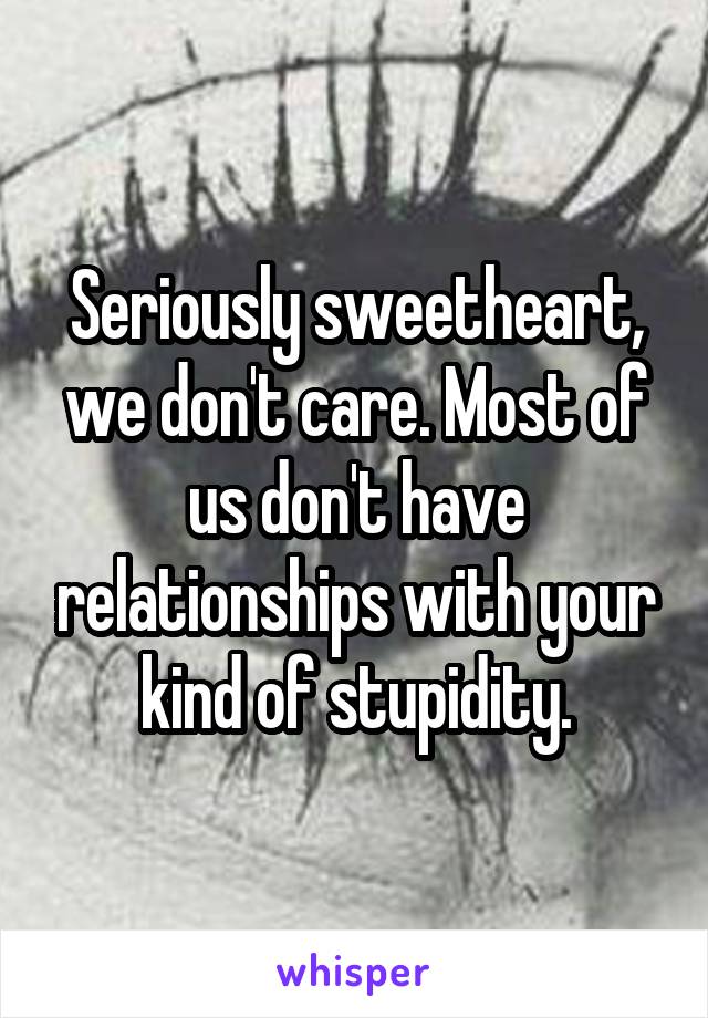 Seriously sweetheart, we don't care. Most of us don't have relationships with your kind of stupidity.