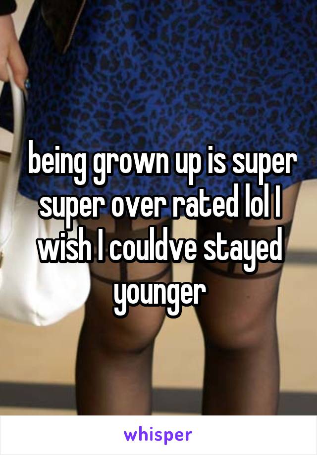  being grown up is super super over rated lol I wish I couldve stayed younger