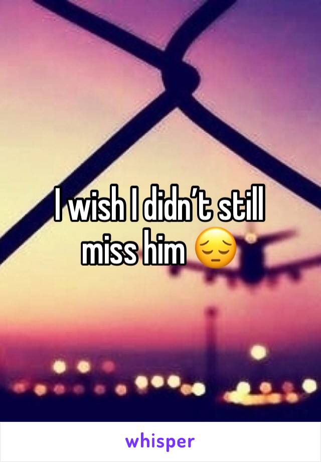I wish I didn’t still miss him 😔