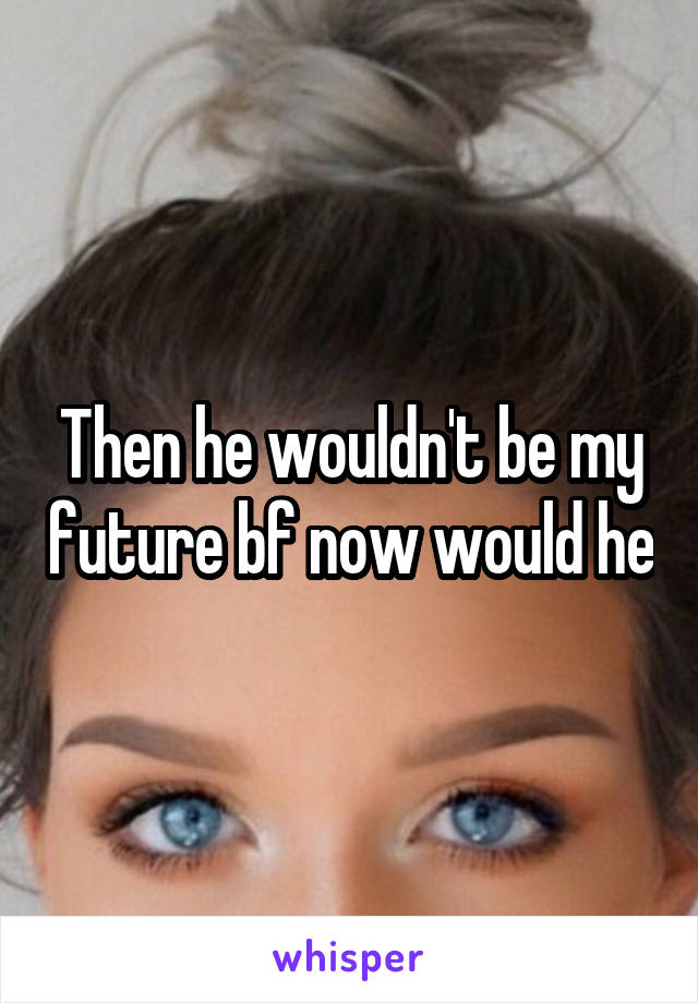 Then he wouldn't be my future bf now would he