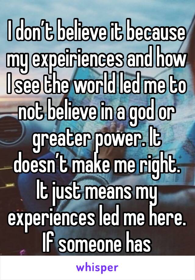 I don’t believe it because my expeiriences and how I see the world led me to not believe in a god or greater power. It doesn’t make me right. It just means my experiences led me here. If someone has