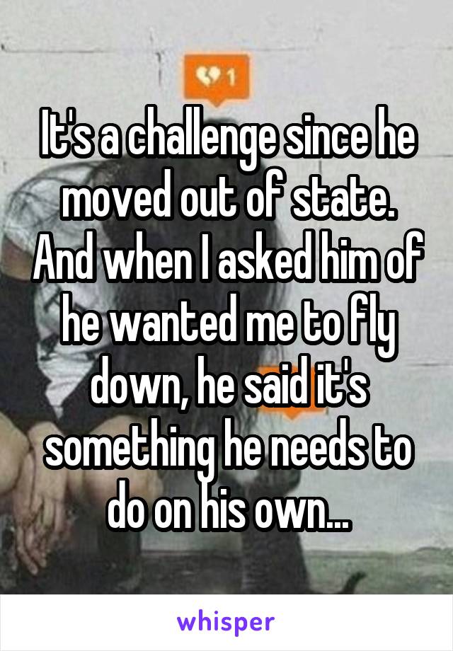 It's a challenge since he moved out of state. And when I asked him of he wanted me to fly down, he said it's something he needs to do on his own...
