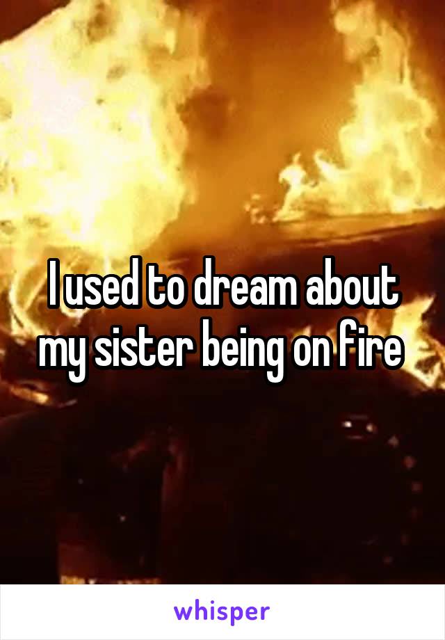 I used to dream about my sister being on fire 