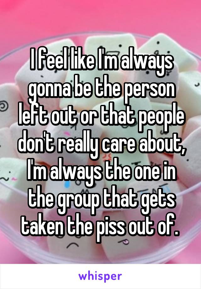 I feel like I'm always gonna be the person left out or that people don't really care about, I'm always the one in the group that gets taken the piss out of. 