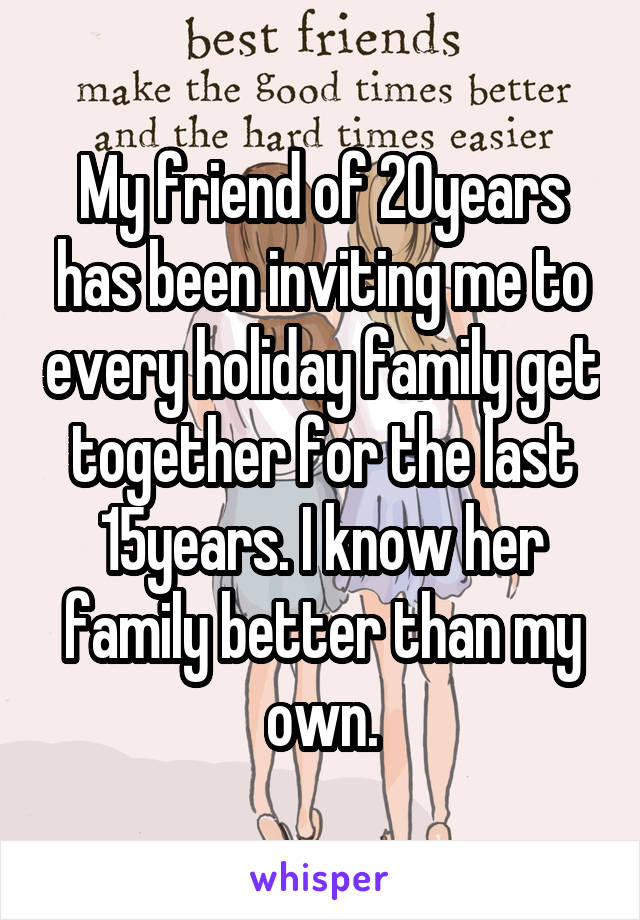 My friend of 20years has been inviting me to every holiday family get together for the last 15years. I know her family better than my own.