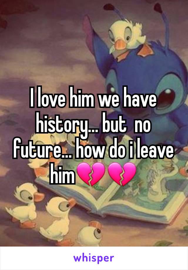 I love him we have history... but  no future... how do i leave him💔💔
