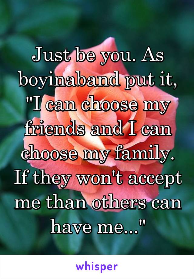 Just be you. As boyinaband put it, "I can choose my friends and I can choose my family. If they won't accept me than others can have me..."