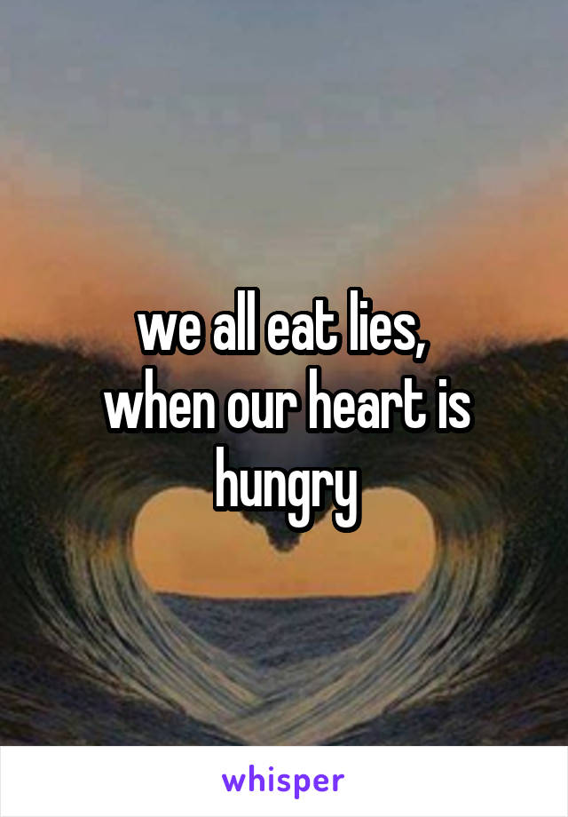 we all eat lies, 
when our heart is hungry