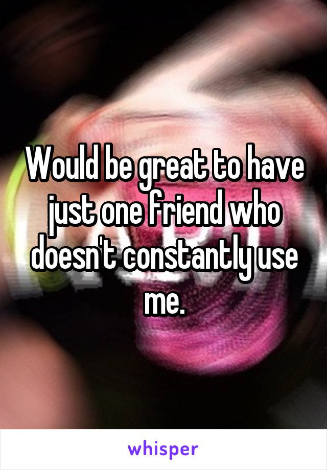 Would be great to have just one friend who doesn't constantly use me.