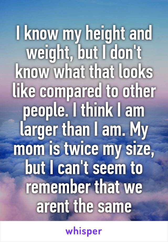 I know my height and weight, but I don't know what that looks like compared to other people. I think I am larger than I am. My mom is twice my size, but I can't seem to remember that we arent the same