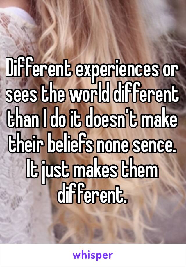 Different experiences or sees the world different than I do it doesn’t make their beliefs none sence. It just makes them different.