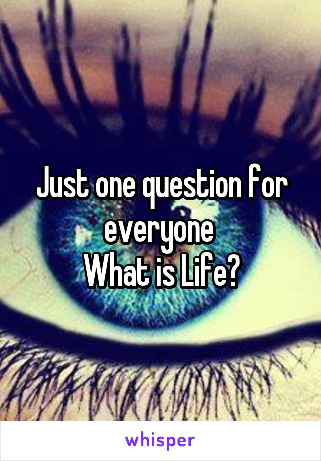 Just one question for everyone 
What is Life?