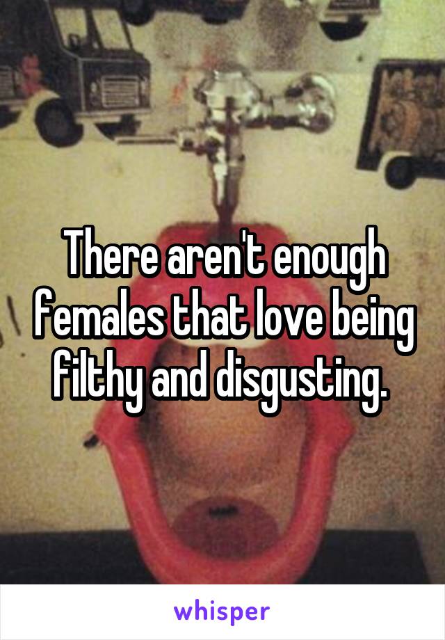 There aren't enough females that love being filthy and disgusting. 
