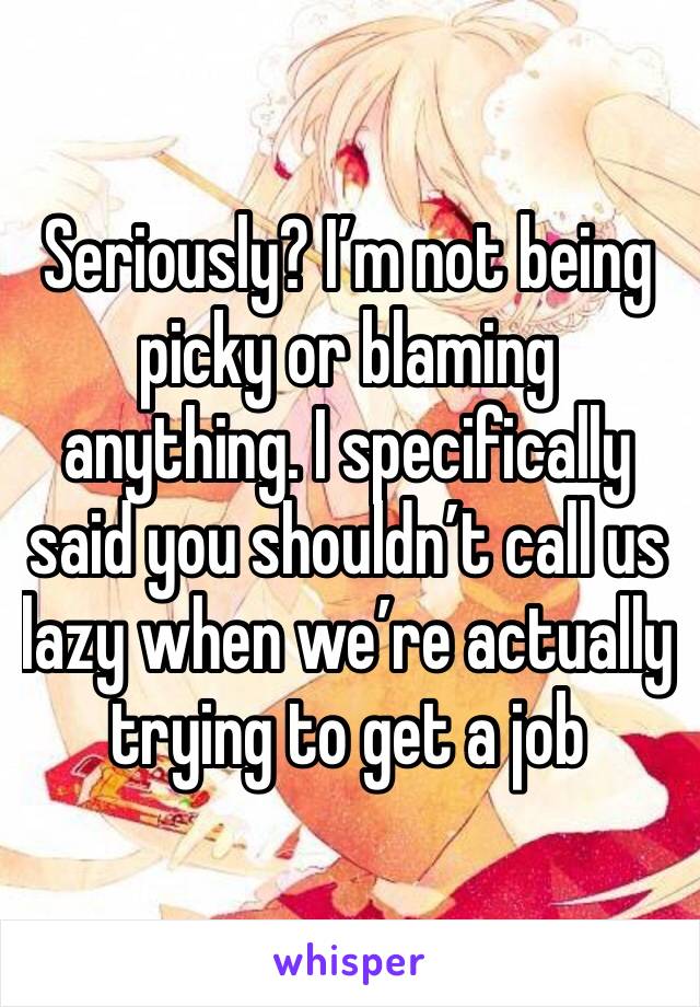 Seriously? I’m not being picky or blaming anything. I specifically said you shouldn’t call us lazy when we’re actually trying to get a job