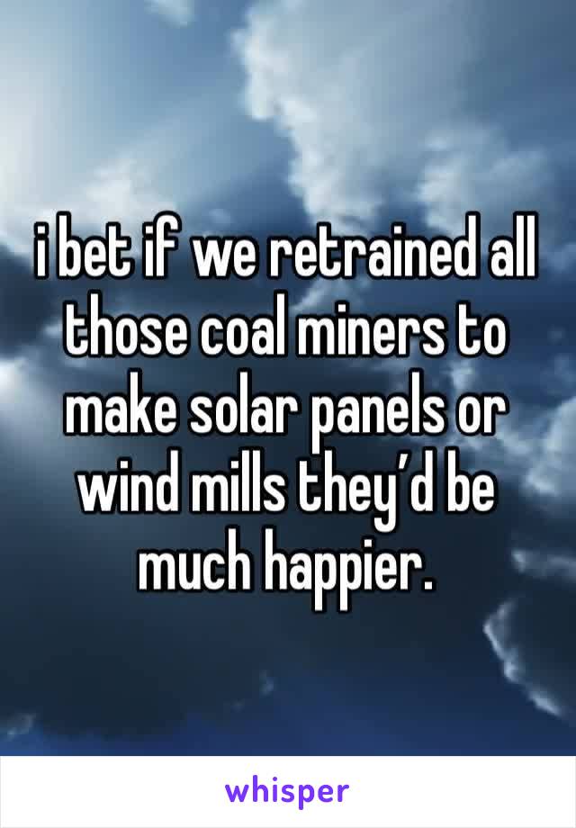 i bet if we retrained all those coal miners to make solar panels or wind mills they’d be much happier. 
