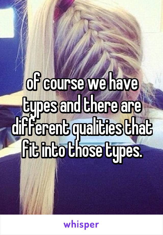 of course we have types and there are different qualities that fit into those types.