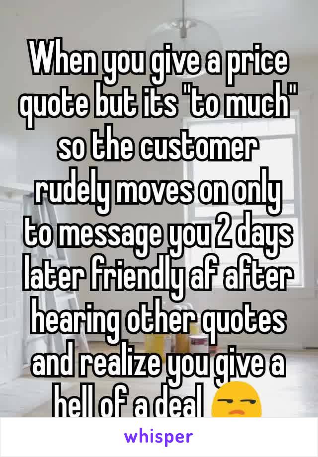 When you give a price quote but its "to much" so the customer rudely moves on only to message you 2 days later friendly af after hearing other quotes and realize you give a hell of a deal 😒
