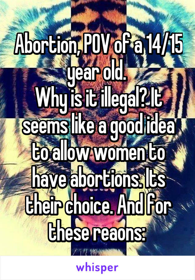 Abortion, POV of a 14/15 year old. 
Why is it illegal? It seems like a good idea to allow women to have abortions. Its their choice. And for these reaons: 