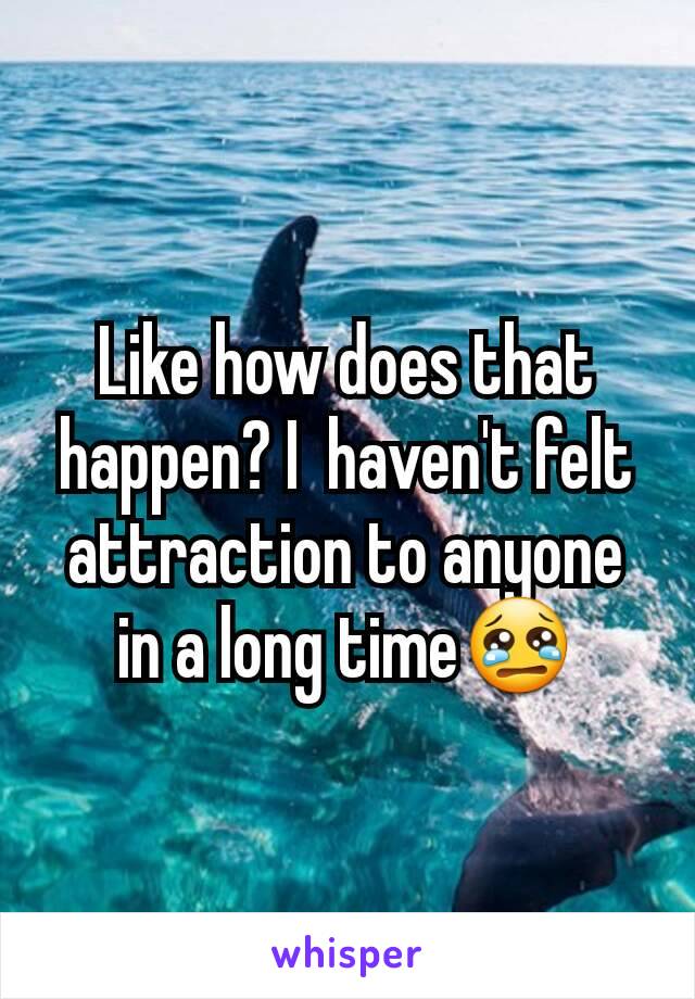 Like how does that happen? I  haven't felt attraction to anyone in a long time😢